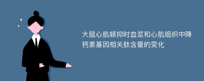 大鼠心肌顿抑时血浆和心肌组织中降钙素基因相关肽含量的变化